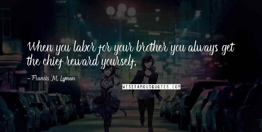 Francis M. Lyman Quotes: When you labor for your brother you always get the chief reward yourself.