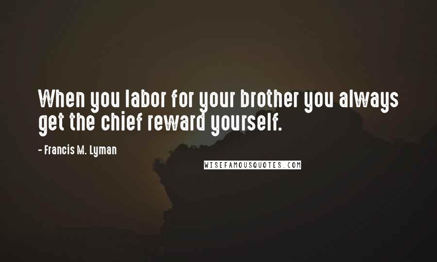 Francis M. Lyman Quotes: When you labor for your brother you always get the chief reward yourself.