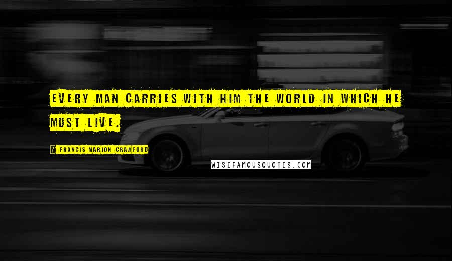 Francis Marion Crawford Quotes: Every man carries with him the world in which he must live.