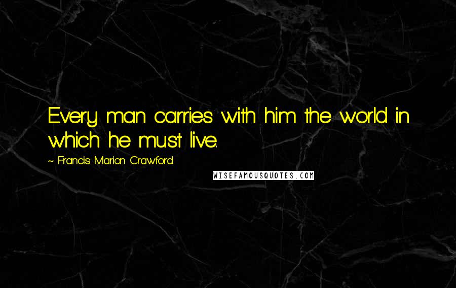 Francis Marion Crawford Quotes: Every man carries with him the world in which he must live.