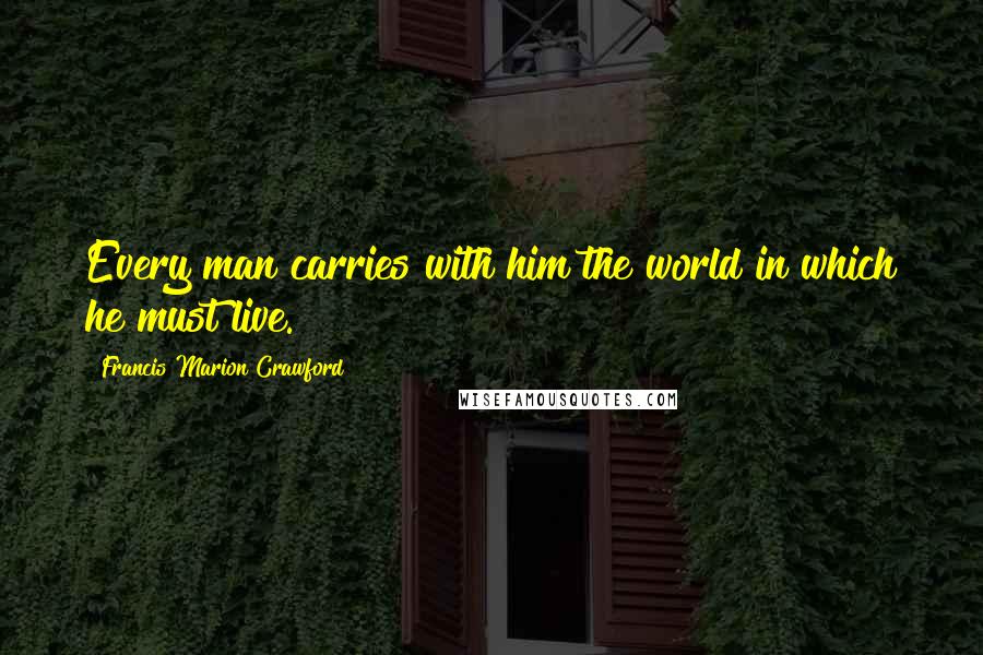 Francis Marion Crawford Quotes: Every man carries with him the world in which he must live.