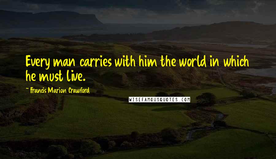 Francis Marion Crawford Quotes: Every man carries with him the world in which he must live.