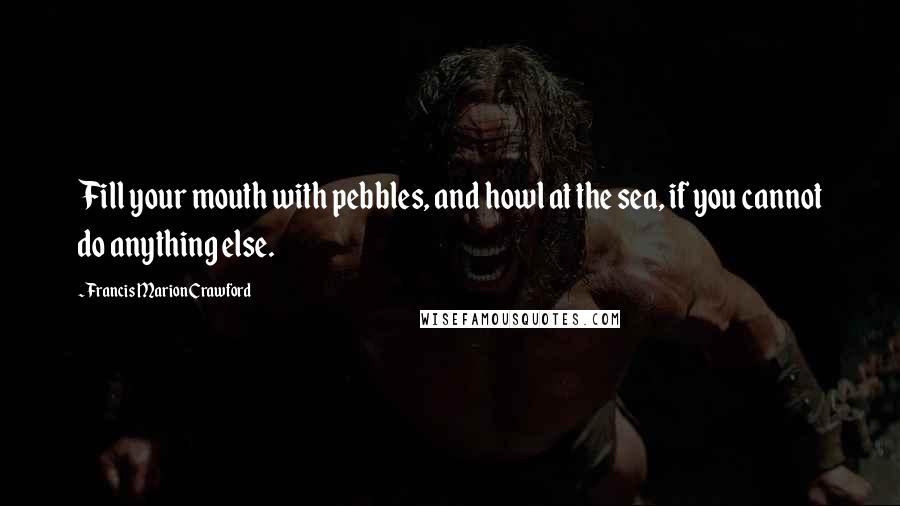 Francis Marion Crawford Quotes: Fill your mouth with pebbles, and howl at the sea, if you cannot do anything else.