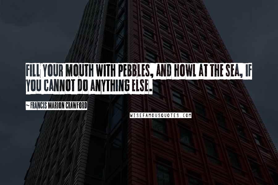 Francis Marion Crawford Quotes: Fill your mouth with pebbles, and howl at the sea, if you cannot do anything else.