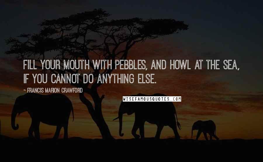 Francis Marion Crawford Quotes: Fill your mouth with pebbles, and howl at the sea, if you cannot do anything else.