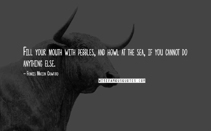 Francis Marion Crawford Quotes: Fill your mouth with pebbles, and howl at the sea, if you cannot do anything else.