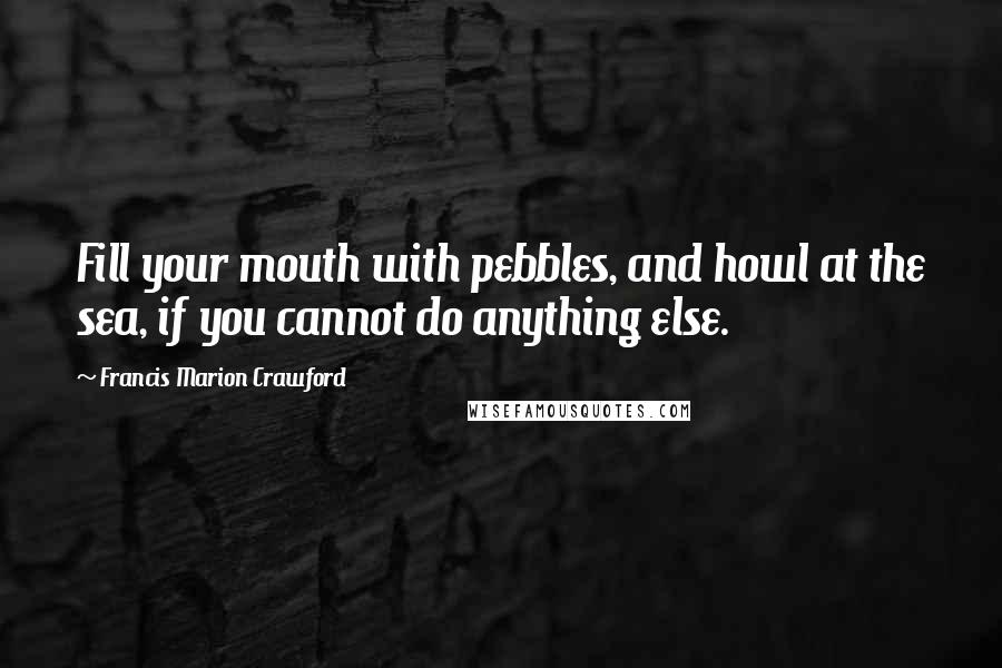 Francis Marion Crawford Quotes: Fill your mouth with pebbles, and howl at the sea, if you cannot do anything else.