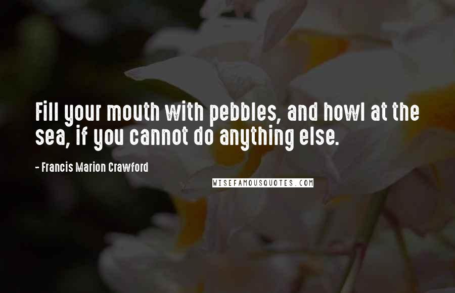 Francis Marion Crawford Quotes: Fill your mouth with pebbles, and howl at the sea, if you cannot do anything else.