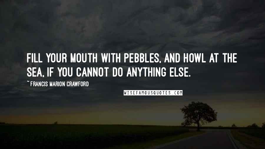 Francis Marion Crawford Quotes: Fill your mouth with pebbles, and howl at the sea, if you cannot do anything else.