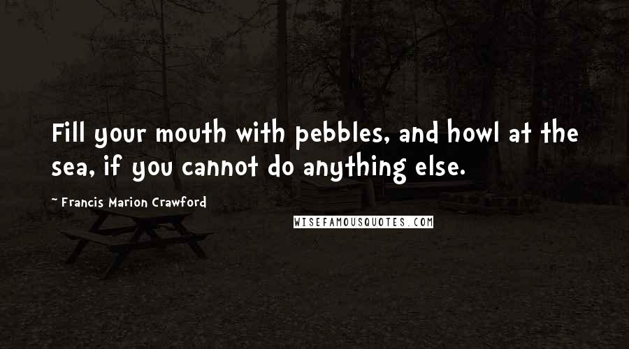 Francis Marion Crawford Quotes: Fill your mouth with pebbles, and howl at the sea, if you cannot do anything else.