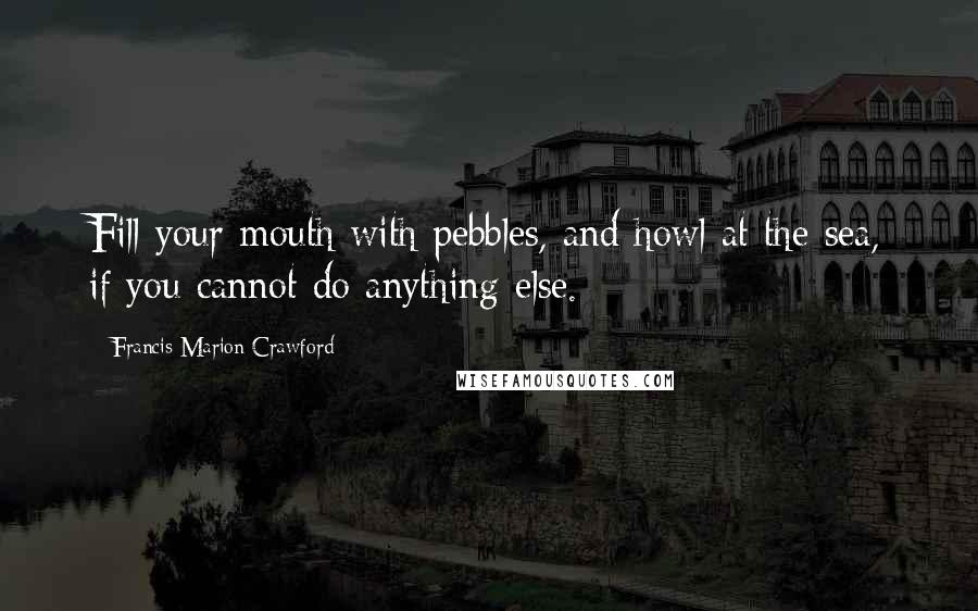 Francis Marion Crawford Quotes: Fill your mouth with pebbles, and howl at the sea, if you cannot do anything else.