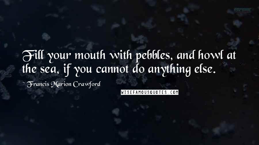 Francis Marion Crawford Quotes: Fill your mouth with pebbles, and howl at the sea, if you cannot do anything else.