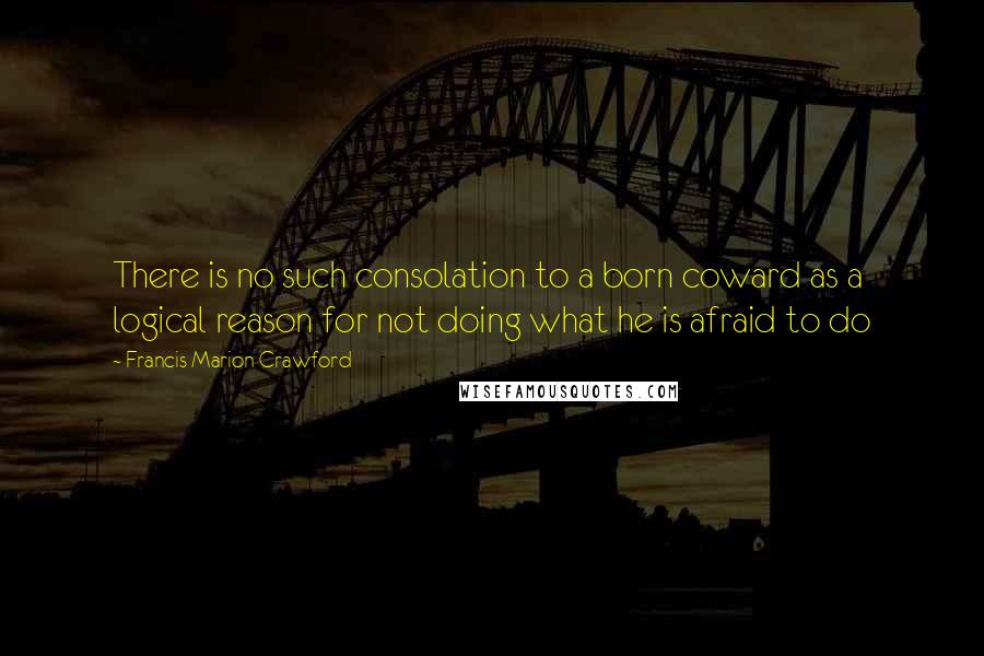 Francis Marion Crawford Quotes: There is no such consolation to a born coward as a logical reason for not doing what he is afraid to do