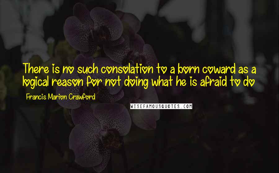Francis Marion Crawford Quotes: There is no such consolation to a born coward as a logical reason for not doing what he is afraid to do