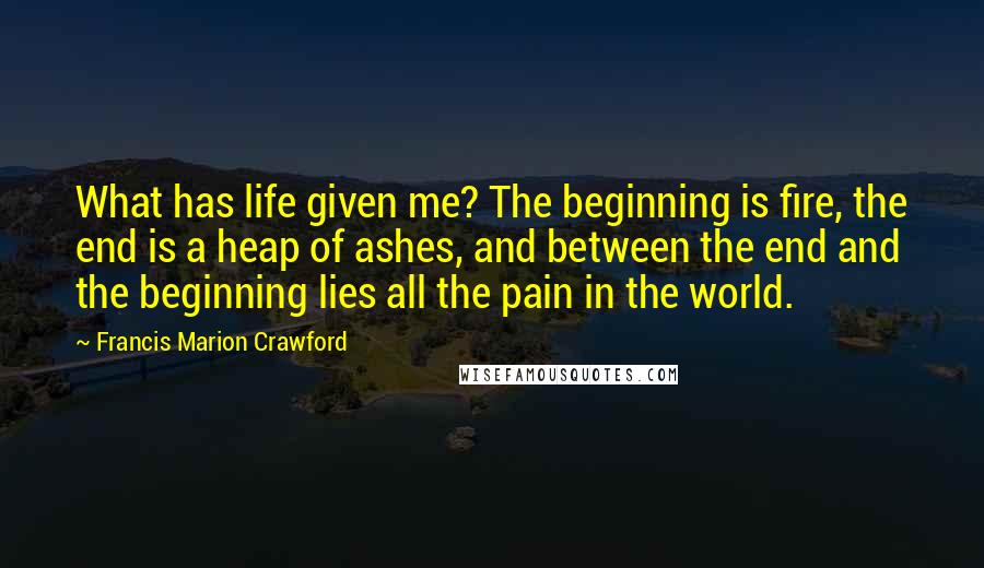 Francis Marion Crawford Quotes: What has life given me? The beginning is fire, the end is a heap of ashes, and between the end and the beginning lies all the pain in the world.