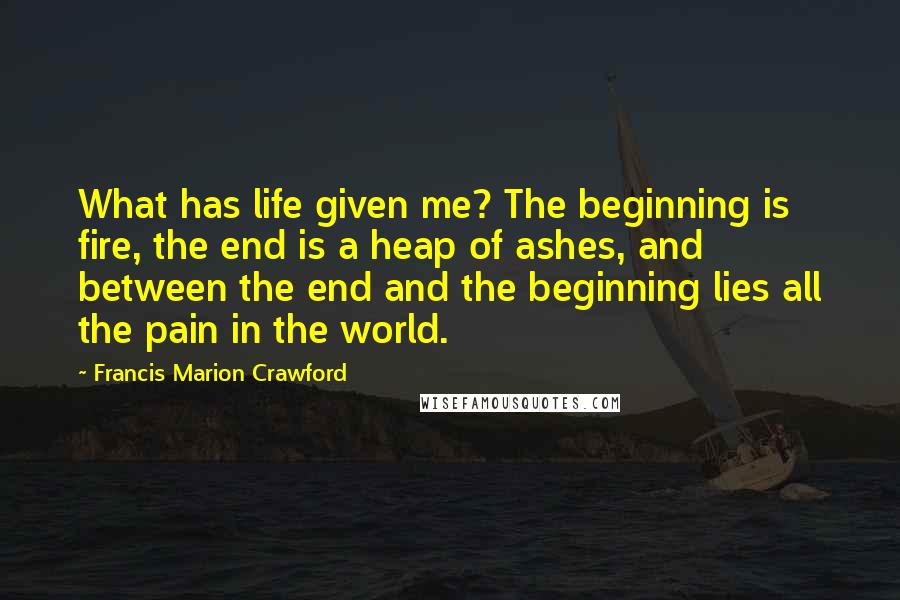 Francis Marion Crawford Quotes: What has life given me? The beginning is fire, the end is a heap of ashes, and between the end and the beginning lies all the pain in the world.