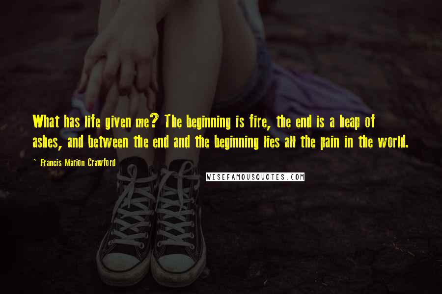 Francis Marion Crawford Quotes: What has life given me? The beginning is fire, the end is a heap of ashes, and between the end and the beginning lies all the pain in the world.