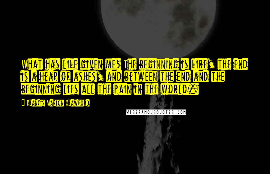 Francis Marion Crawford Quotes: What has life given me? The beginning is fire, the end is a heap of ashes, and between the end and the beginning lies all the pain in the world.