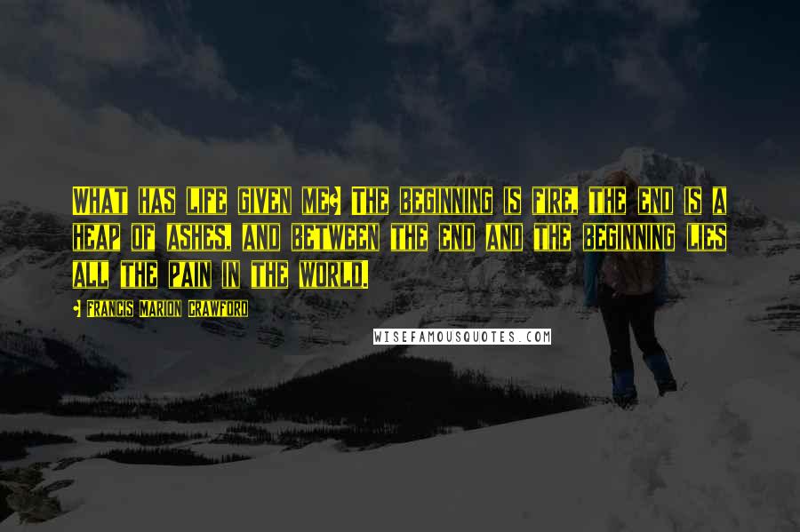 Francis Marion Crawford Quotes: What has life given me? The beginning is fire, the end is a heap of ashes, and between the end and the beginning lies all the pain in the world.