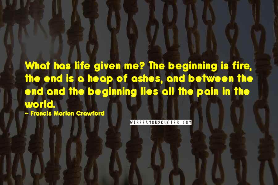 Francis Marion Crawford Quotes: What has life given me? The beginning is fire, the end is a heap of ashes, and between the end and the beginning lies all the pain in the world.