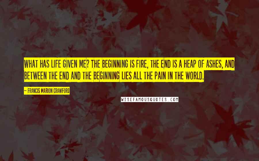 Francis Marion Crawford Quotes: What has life given me? The beginning is fire, the end is a heap of ashes, and between the end and the beginning lies all the pain in the world.