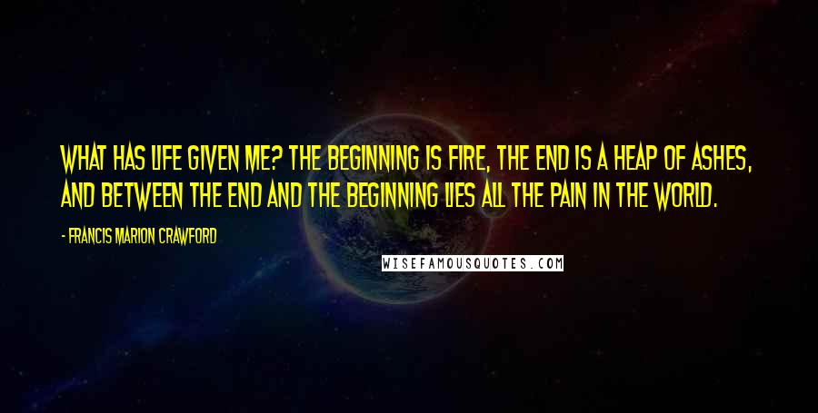 Francis Marion Crawford Quotes: What has life given me? The beginning is fire, the end is a heap of ashes, and between the end and the beginning lies all the pain in the world.