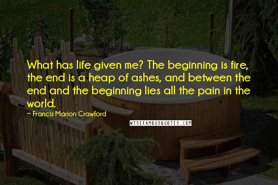 Francis Marion Crawford Quotes: What has life given me? The beginning is fire, the end is a heap of ashes, and between the end and the beginning lies all the pain in the world.