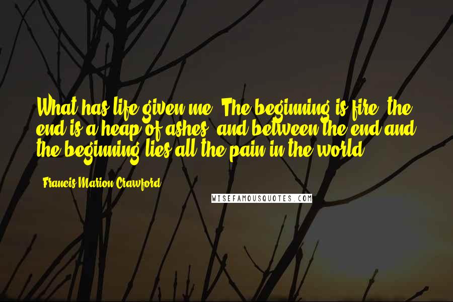 Francis Marion Crawford Quotes: What has life given me? The beginning is fire, the end is a heap of ashes, and between the end and the beginning lies all the pain in the world.