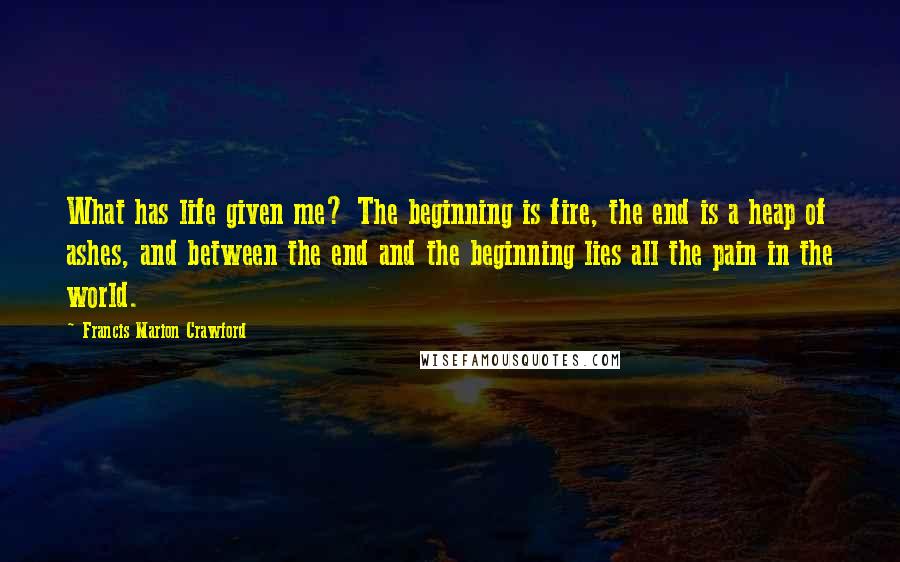 Francis Marion Crawford Quotes: What has life given me? The beginning is fire, the end is a heap of ashes, and between the end and the beginning lies all the pain in the world.