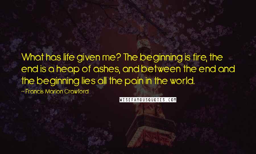 Francis Marion Crawford Quotes: What has life given me? The beginning is fire, the end is a heap of ashes, and between the end and the beginning lies all the pain in the world.