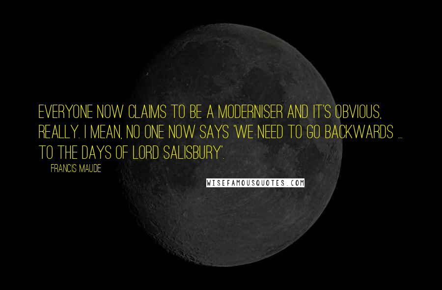 Francis Maude Quotes: Everyone now claims to be a moderniser and it's obvious, really. I mean, no one now says 'We need to go backwards ... to the days of Lord Salisbury'.