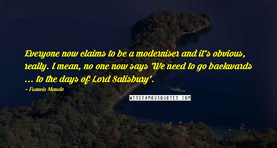 Francis Maude Quotes: Everyone now claims to be a moderniser and it's obvious, really. I mean, no one now says 'We need to go backwards ... to the days of Lord Salisbury'.
