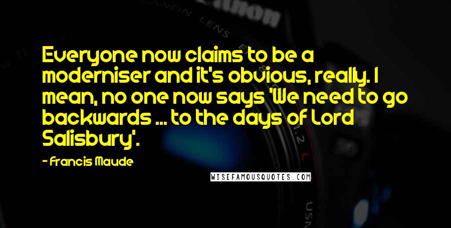 Francis Maude Quotes: Everyone now claims to be a moderniser and it's obvious, really. I mean, no one now says 'We need to go backwards ... to the days of Lord Salisbury'.