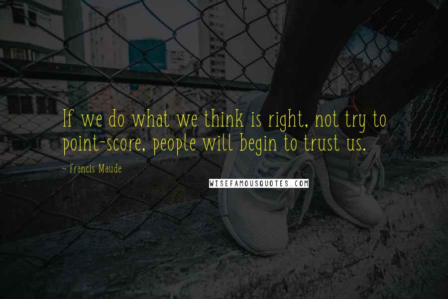 Francis Maude Quotes: If we do what we think is right, not try to point-score, people will begin to trust us.