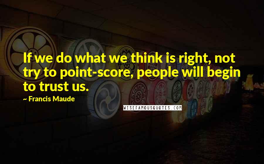 Francis Maude Quotes: If we do what we think is right, not try to point-score, people will begin to trust us.