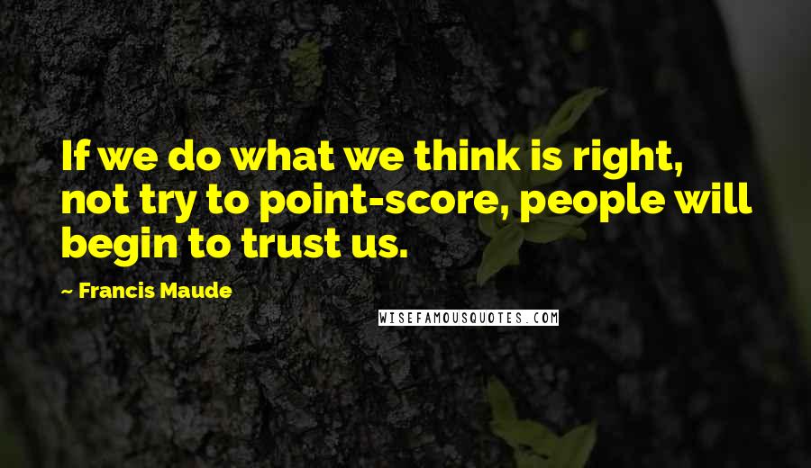 Francis Maude Quotes: If we do what we think is right, not try to point-score, people will begin to trust us.