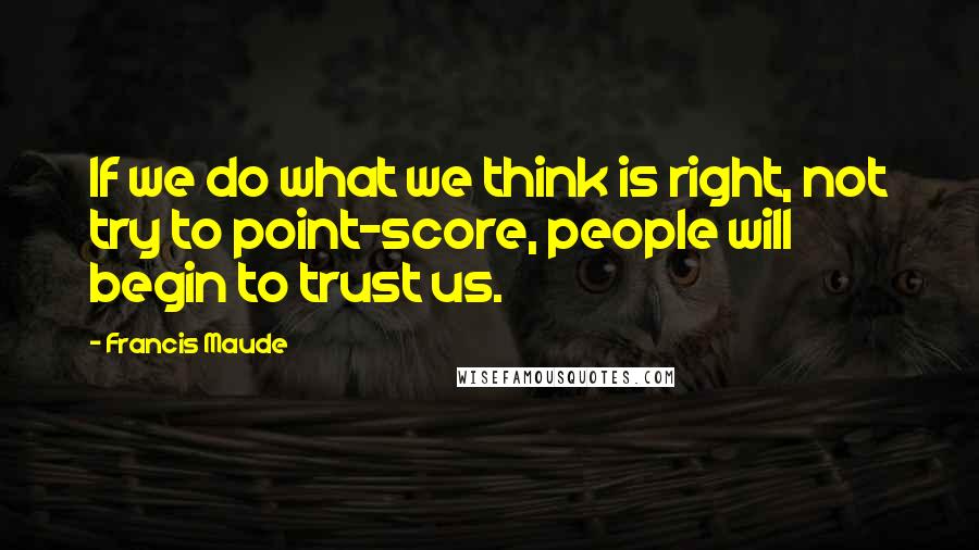 Francis Maude Quotes: If we do what we think is right, not try to point-score, people will begin to trust us.
