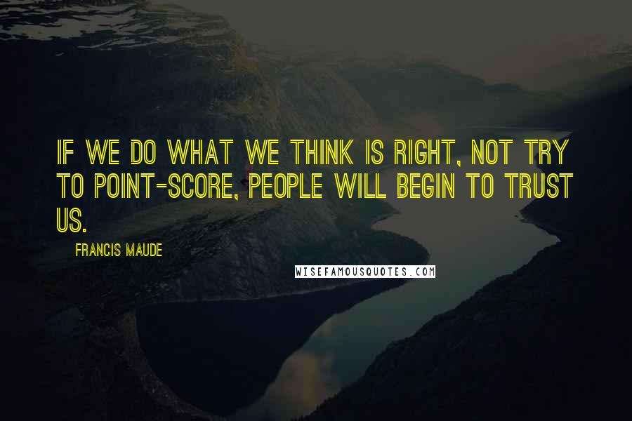 Francis Maude Quotes: If we do what we think is right, not try to point-score, people will begin to trust us.