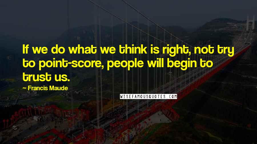 Francis Maude Quotes: If we do what we think is right, not try to point-score, people will begin to trust us.