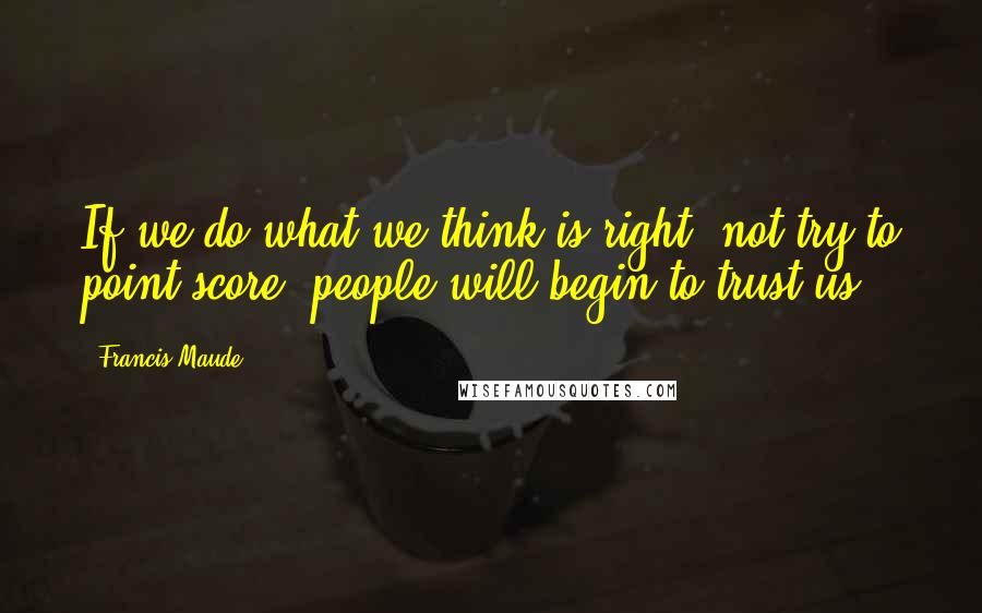 Francis Maude Quotes: If we do what we think is right, not try to point-score, people will begin to trust us.