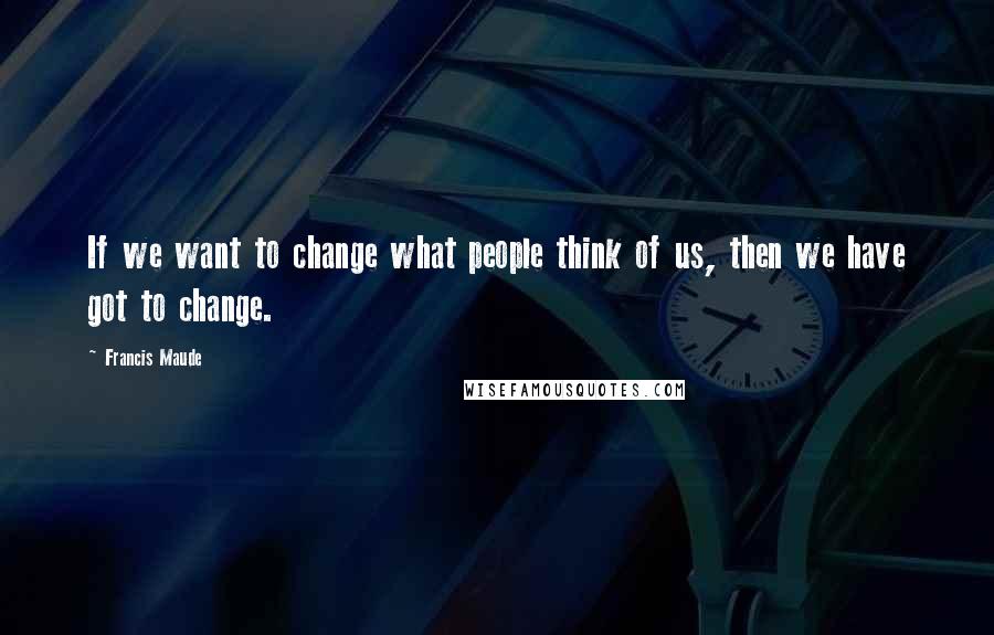 Francis Maude Quotes: If we want to change what people think of us, then we have got to change.