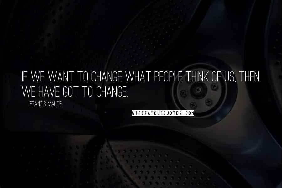 Francis Maude Quotes: If we want to change what people think of us, then we have got to change.