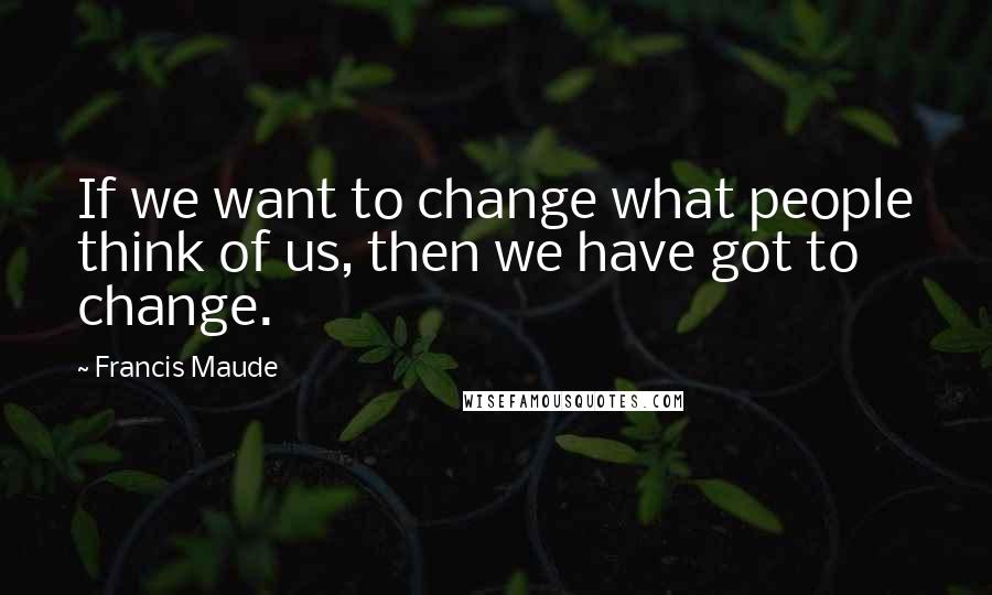 Francis Maude Quotes: If we want to change what people think of us, then we have got to change.