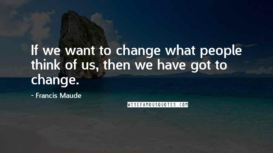 Francis Maude Quotes: If we want to change what people think of us, then we have got to change.