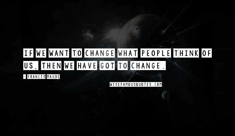 Francis Maude Quotes: If we want to change what people think of us, then we have got to change.