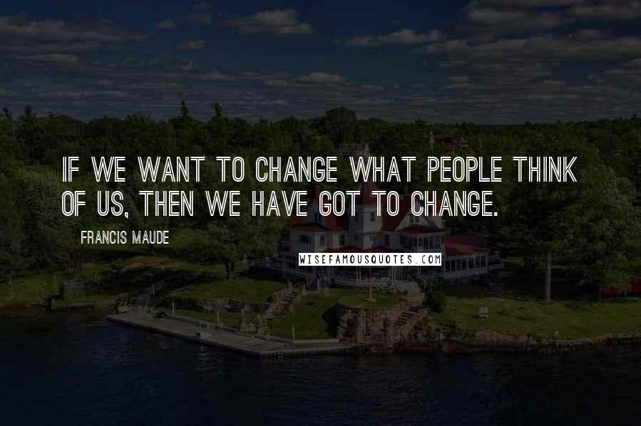 Francis Maude Quotes: If we want to change what people think of us, then we have got to change.