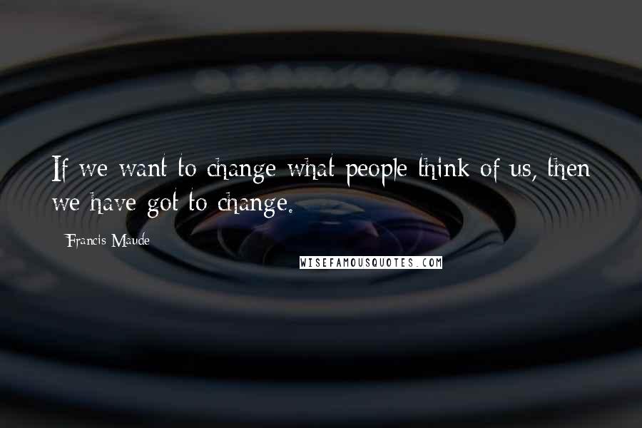 Francis Maude Quotes: If we want to change what people think of us, then we have got to change.