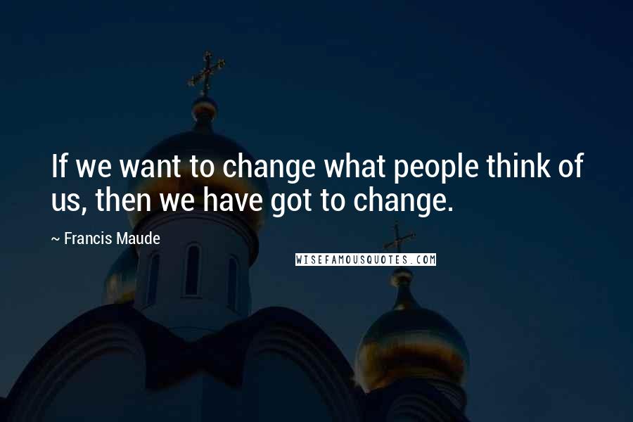 Francis Maude Quotes: If we want to change what people think of us, then we have got to change.