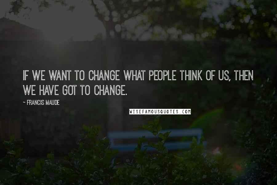 Francis Maude Quotes: If we want to change what people think of us, then we have got to change.