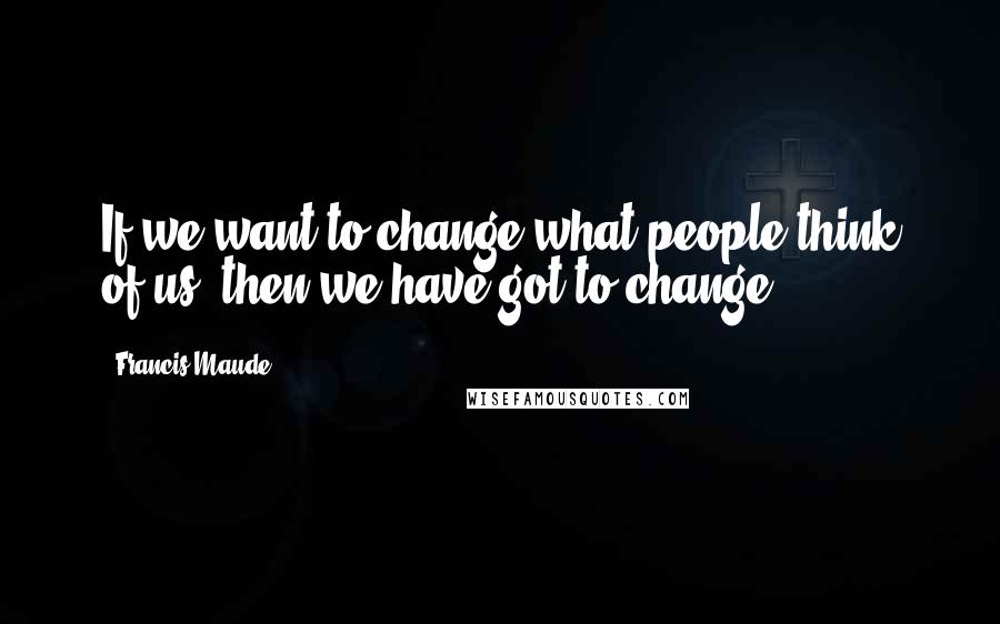 Francis Maude Quotes: If we want to change what people think of us, then we have got to change.